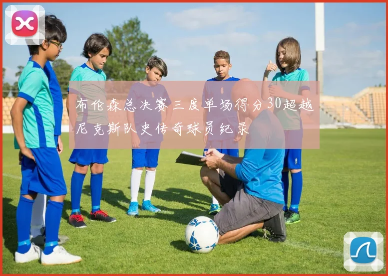 布伦森总决赛三度单场得分30超越尼克斯队史传奇球员纪录