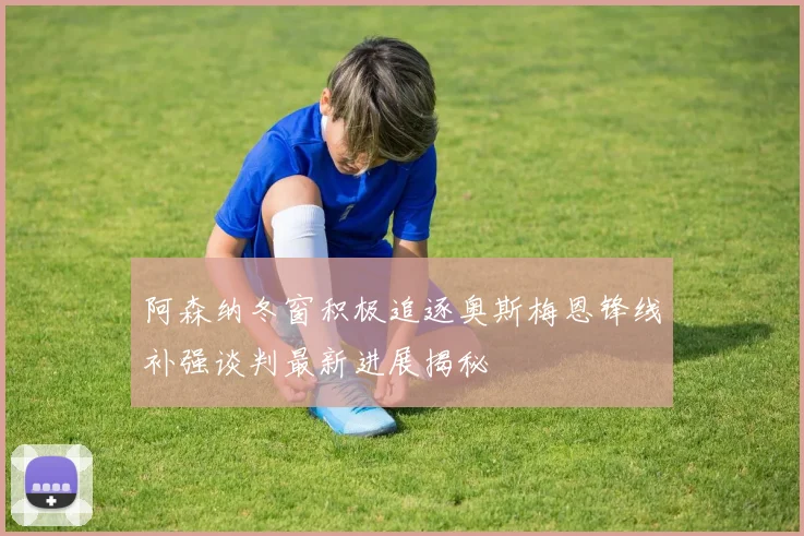 阿森纳冬窗积极追逐奥斯梅恩锋线补强谈判最新进展揭秘