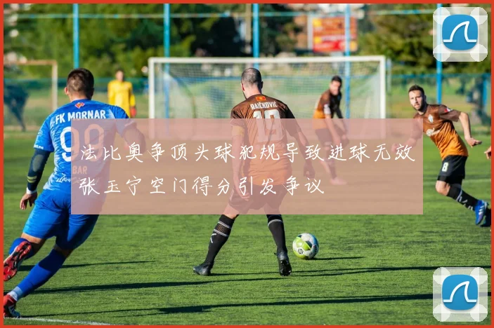 法比奥争顶头球犯规导致进球无效张玉宁空门得分引发争议